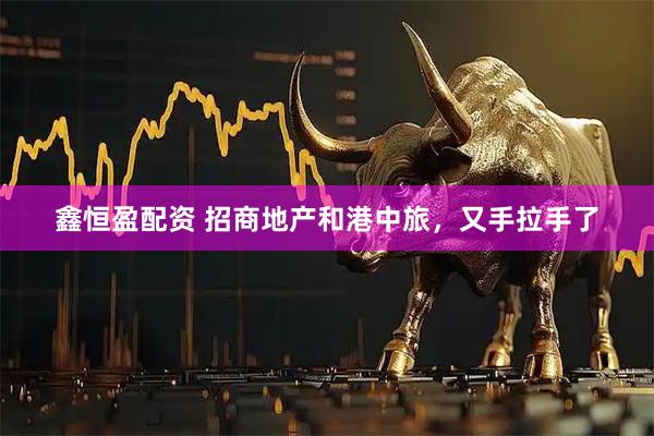 鑫恒盈配资 招商地产和港中旅，又手拉手了