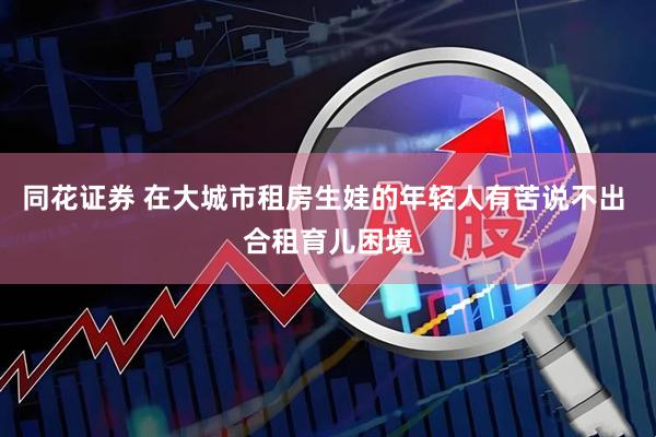 同花证券 在大城市租房生娃的年轻人有苦说不出 合租育儿困境