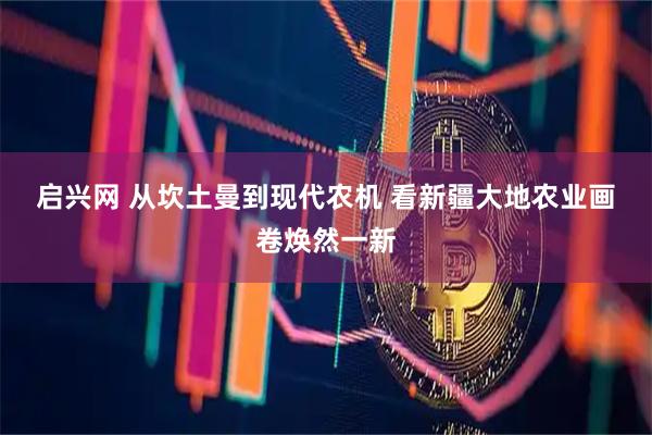 启兴网 从坎土曼到现代农机 看新疆大地农业画卷焕然一新