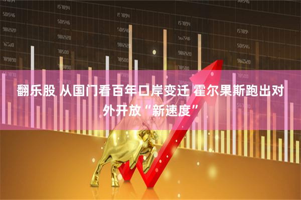 翻乐股 从国门看百年口岸变迁 霍尔果斯跑出对外开放“新速度”