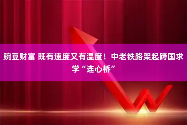 豌豆财富 既有速度又有温度！中老铁路架起跨国求学“连心桥”
