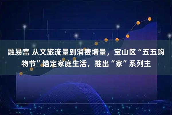 融易富 从文旅流量到消费增量，宝山区“五五购物节”锚定家庭生活，推出“家”系列主