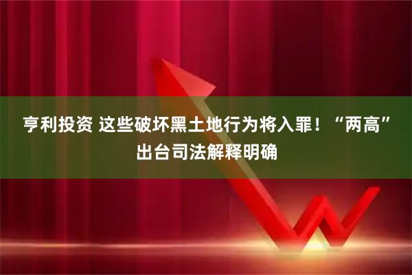 亨利投资 这些破坏黑土地行为将入罪！“两高”出台司法解释明确