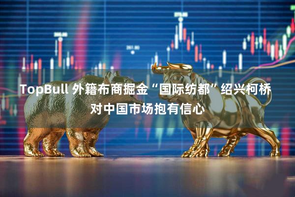 TopBull 外籍布商掘金“国际纺都”绍兴柯桥 对中国市场抱有信心