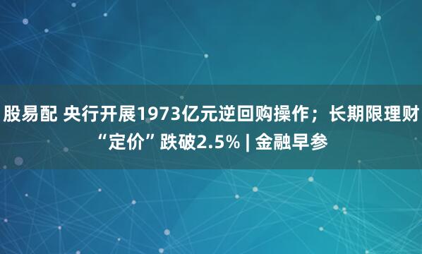 股易配 央行开展1973亿元逆回购操作；长期限理财“定价”跌破2.5% | 金融早参