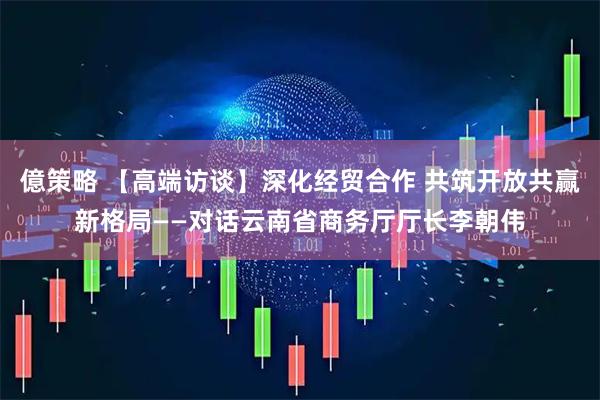 億策略 【高端访谈】深化经贸合作 共筑开放共赢新格局——对话云南省商务厅厅长李朝伟