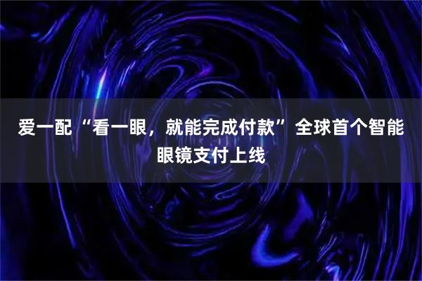 爱一配 “看一眼，就能完成付款” 全球首个智能眼镜支付上线