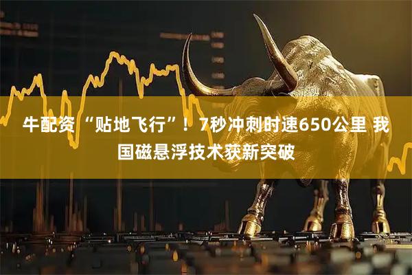 牛配资 “贴地飞行”！7秒冲刺时速650公里 我国磁悬浮技术获新突破