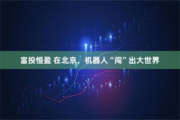 富投恒盈 在北京，机器人“闯”出大世界