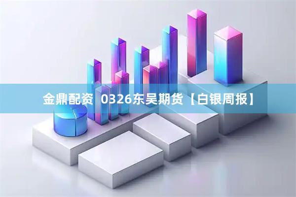 金鼎配资  0326东吴期货【白银周报】