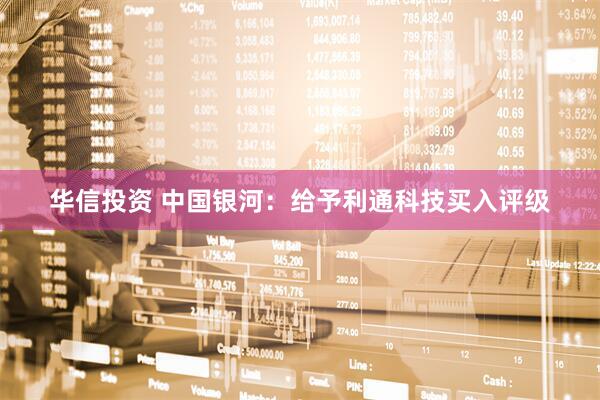 华信投资 中国银河：给予利通科技买入评级