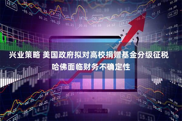 兴业策略 美国政府拟对高校捐赠基金分级征税  哈佛面临财务不确定性