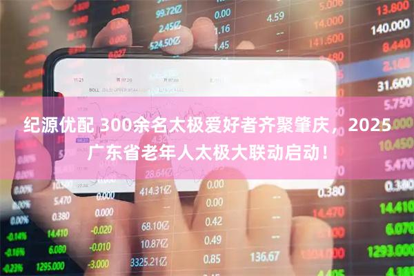 纪源优配 300余名太极爱好者齐聚肇庆，2025广东省老年人太极大联动启动！