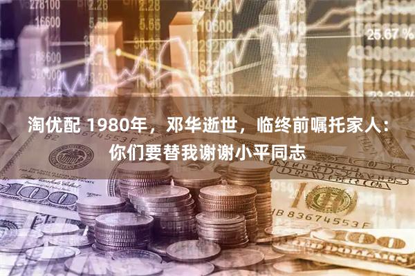 淘优配 1980年，邓华逝世，临终前嘱托家人：你们要替我谢谢小平同志