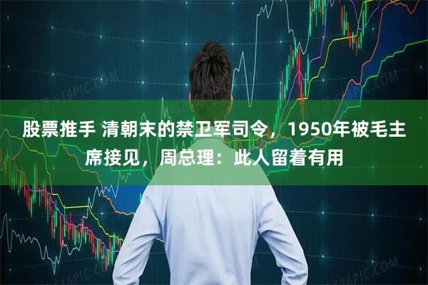 股票推手 清朝末的禁卫军司令，1950年被毛主席接见，周总理：此人留着有用