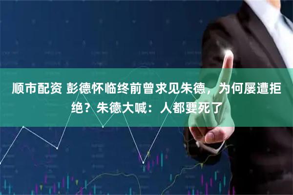 顺市配资 彭德怀临终前曾求见朱德，为何屡遭拒绝？朱德大喊：人都要死了