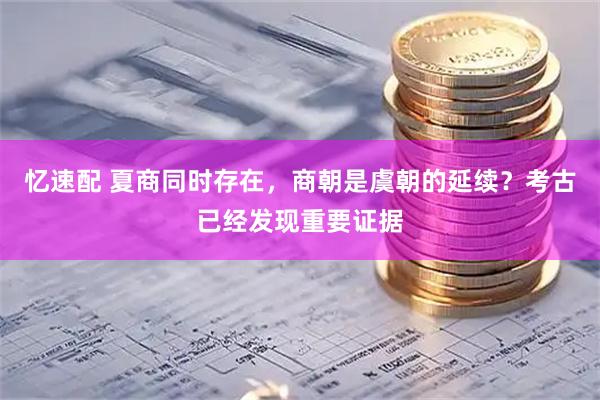 忆速配 夏商同时存在，商朝是虞朝的延续？考古已经发现重要证据