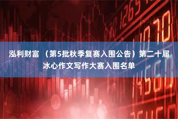 泓利财富 （第5批秋季复赛入围公告）第二十届冰心作文写作大赛入围名单