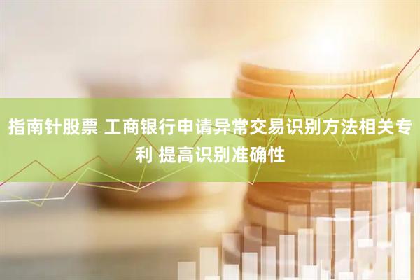 指南针股票 工商银行申请异常交易识别方法相关专利 提高识别准确性