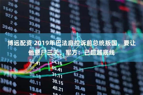 博远配资 2019年巴法庭控诉前总统叛国，要让他悬尸三天，军方：已超越底线