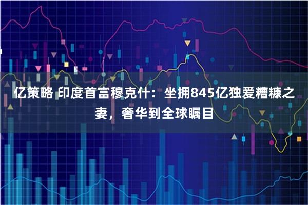亿策略 印度首富穆克什：坐拥845亿独爱糟糠之妻，奢华到全球瞩目