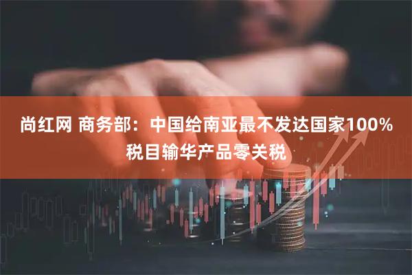 尚红网 商务部：中国给南亚最不发达国家100%税目输华产品零关税