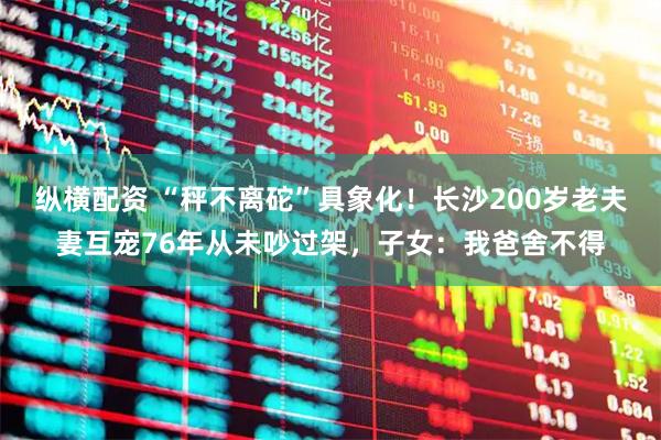 纵横配资 “秤不离砣”具象化!长沙200岁老夫妻互宠76年从未吵过架,子女:我爸舍不得