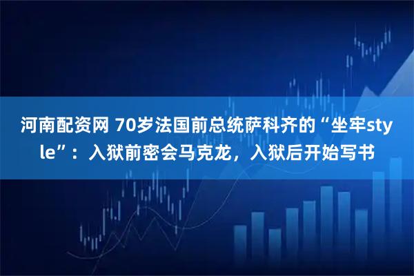 河南配资网 70岁法国前总统萨科齐的“坐牢style”:入狱前密会马克龙,入狱后开始写书