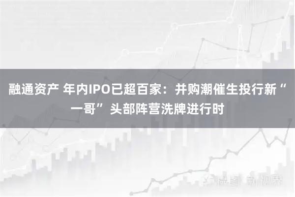 融通资产 年内IPO已超百家：并购潮催生投行新“一哥” 头部阵营洗牌进行时