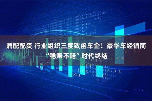 鼎配配资 行业组织三度致函车企！豪华车经销商“稳赚不赔”时代终结