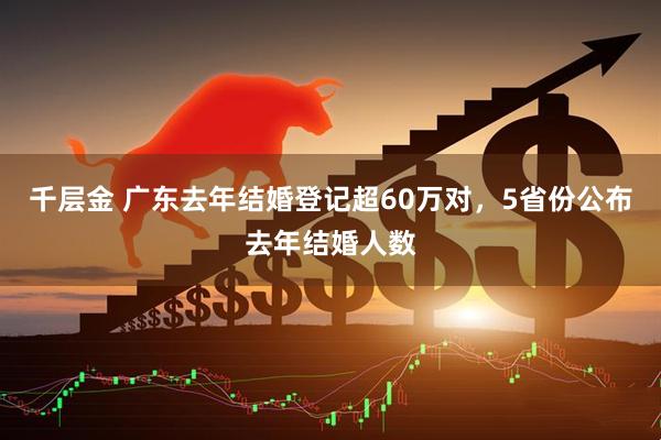 千层金 广东去年结婚登记超60万对，5省份公布去年结婚人数