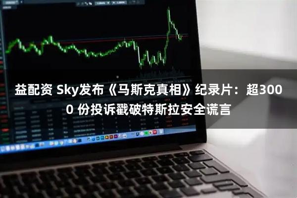 益配资 Sky发布《马斯克真相》纪录片：超3000 份投诉戳破特斯拉安全谎言