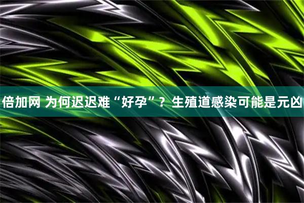 倍加网 为何迟迟难“好孕”？生殖道感染可能是元凶