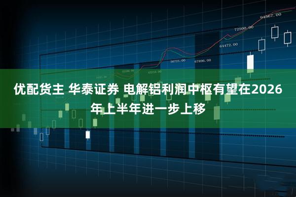 优配货主 华泰证券 电解铝利润中枢有望在2026年上半年进一步上移
