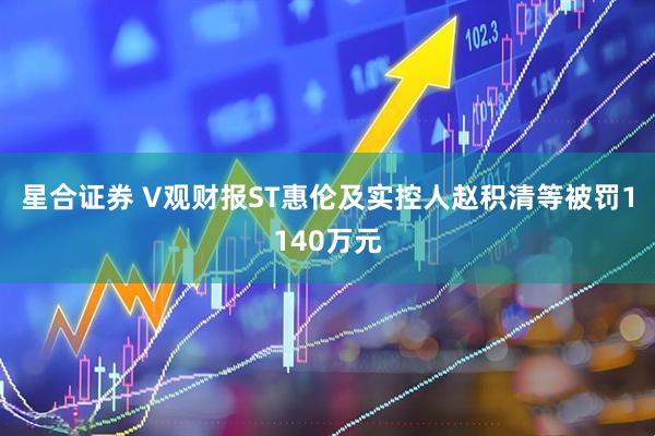 星合证券 V观财报ST惠伦及实控人赵积清等被罚1140万元