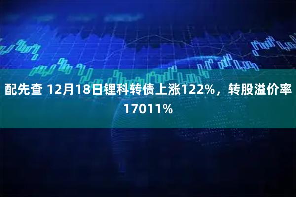 配先查 12月18日锂科转债上涨122%，转股溢价率17011%
