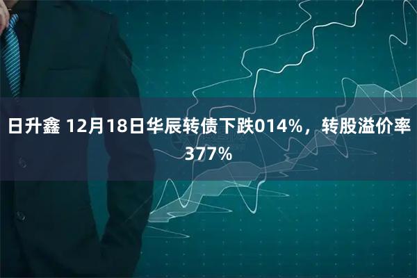 日升鑫 12月18日华辰转债下跌014%，转股溢价率377%