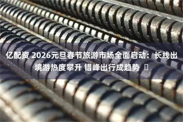 亿配资 2026元旦春节旅游市场全面启动：长线出境游热度攀升 错峰出行成趋势  ​