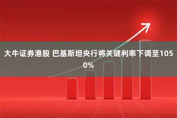 大牛证券港股 巴基斯坦央行将关键利率下调至1050%