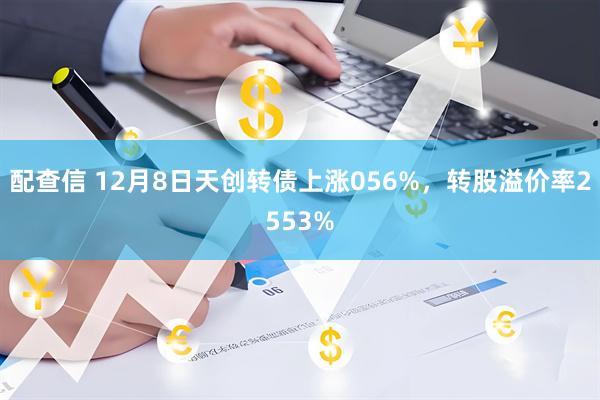 配查信 12月8日天创转债上涨056%，转股溢价率2553%