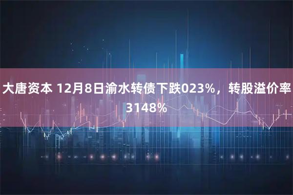 大唐资本 12月8日渝水转债下跌023%，转股溢价率3148%