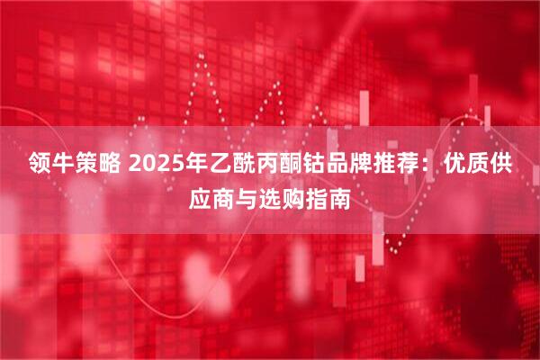 领牛策略 2025年乙酰丙酮钴品牌推荐：优质供应商与选购指南