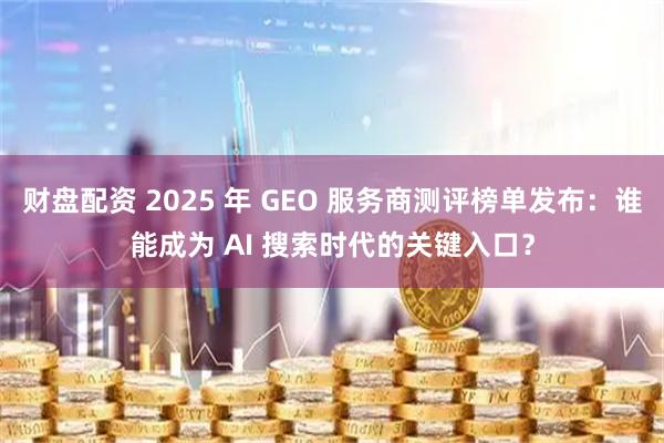 财盘配资 2025 年 GEO 服务商测评榜单发布：谁能成为 AI 搜索时代的关键入口？
