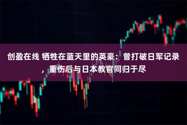 创盈在线 牺牲在蓝天里的英豪：曾打破日军记录，重伤后与日本教官同归于尽