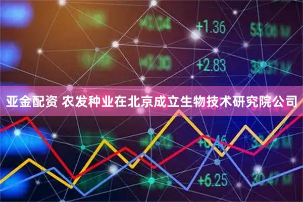 亚金配资 农发种业在北京成立生物技术研究院公司