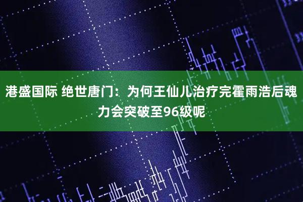 港盛国际 绝世唐门：为何王仙儿治疗完霍雨浩后魂力会突破至96级呢