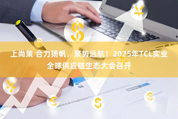 上尚策 合力扬帆，聚势远航！2025年TCL实业全球供应链生态大会召开