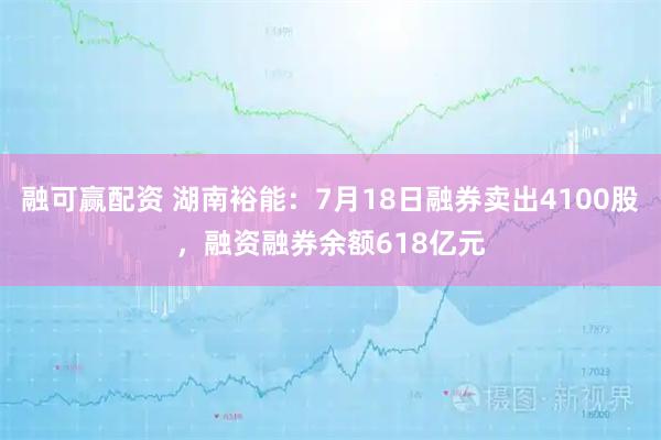 融可赢配资 湖南裕能：7月18日融券卖出4100股，融资融券余额618亿元