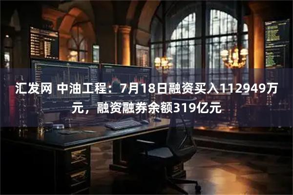 汇发网 中油工程：7月18日融资买入112949万元，融资融券余额319亿元