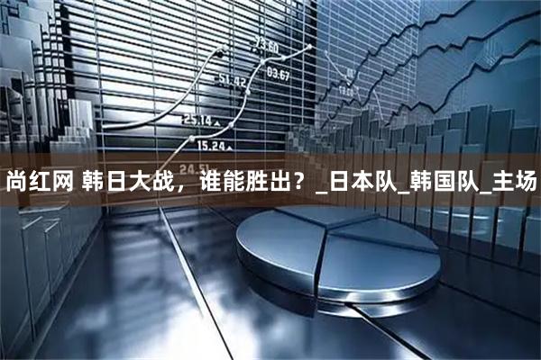 尚红网 韩日大战，谁能胜出？_日本队_韩国队_主场